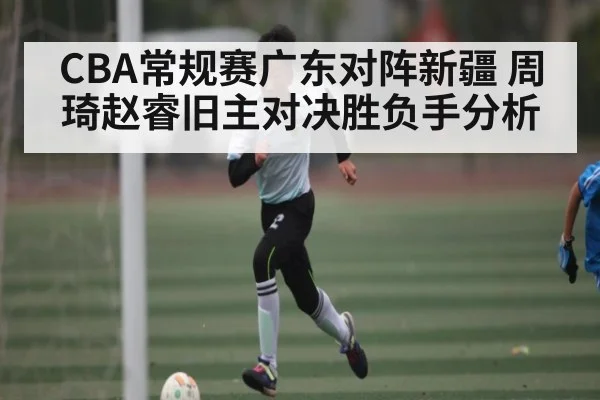 CBA常规赛广东对阵新疆 周琦赵睿旧主对决胜负手分析 - www.c7c7.app